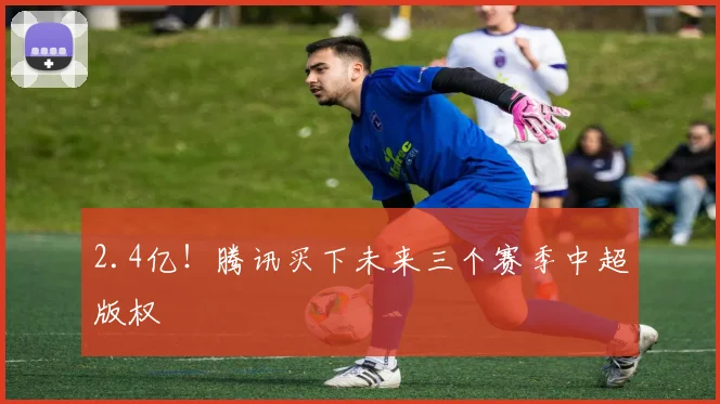 2.4亿！腾讯买下未来三个赛季中超版权