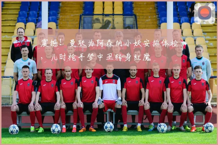 震撼！曼联为阿森纳小妖安排体检，儿时枪手梦中卫转身红魔