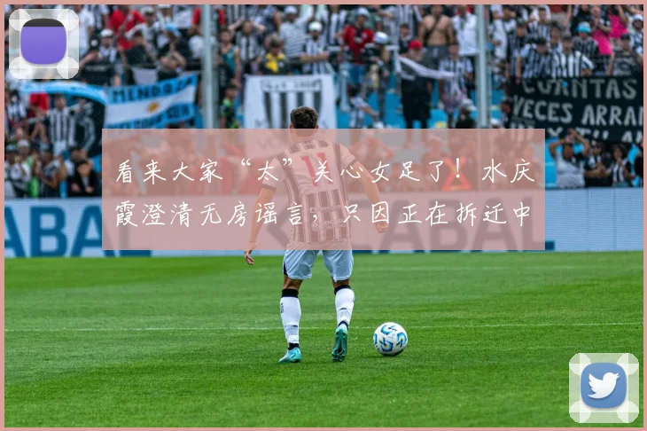 看来大家“太”关心女足了！水庆霞澄清无房谣言，只因正在拆迁中