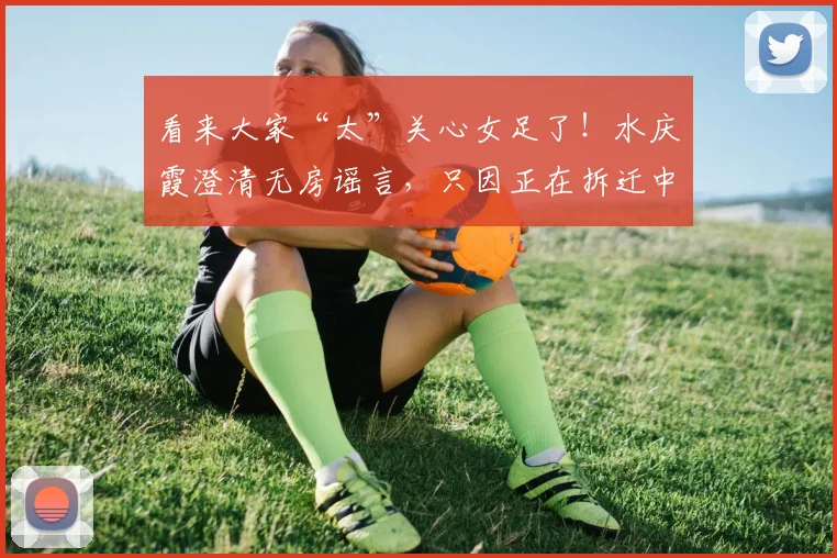 看来大家“太”关心女足了！水庆霞澄清无房谣言，只因正在拆迁中