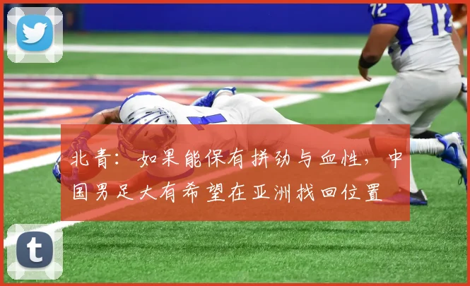 北青：如果能保有拼劲与血性，中国男足大有希望在亚洲找回位置