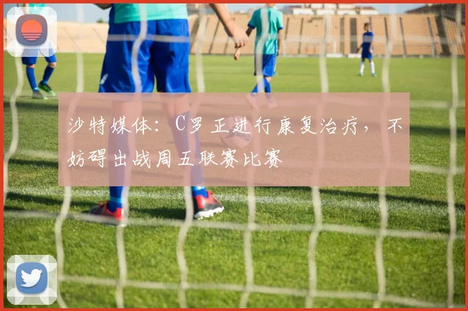 沙特媒体：C罗正进行康复治疗，不妨碍出战周五联赛比赛