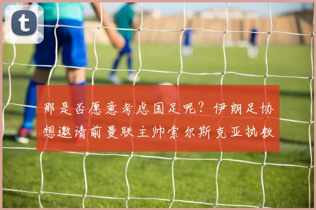 那是否愿意考虑国足呢？伊朗足协想邀请前曼联主帅索尔斯克亚执教