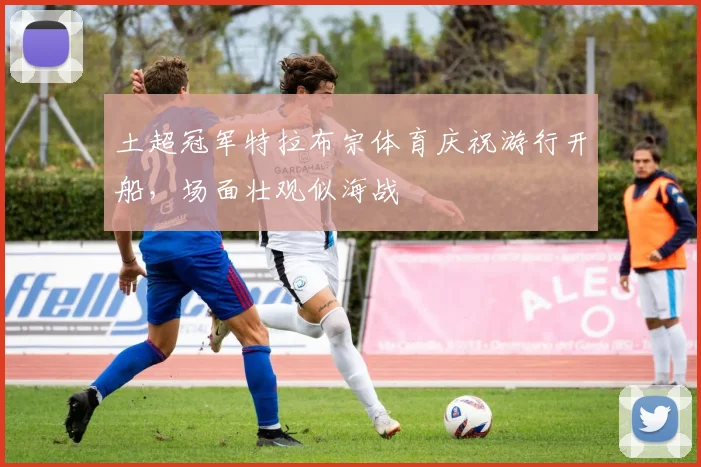 土超冠军特拉布宗体育庆祝游行开船，场面壮观似海战