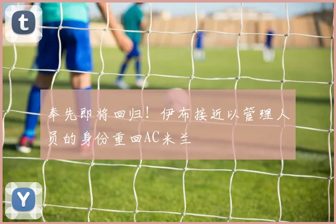 奉先即将回归！伊布接近以管理人员的身份重回AC米兰