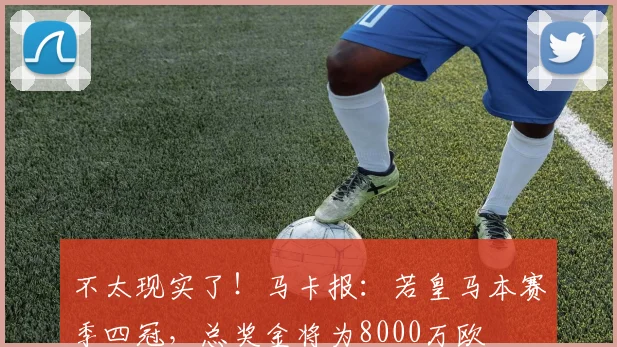 不太现实了！马卡报：若皇马本赛季四冠，总奖金将为8000万欧