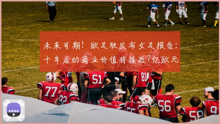 未来可期！欧足联发布女足报告：十年后的商业价值将接近7亿欧元
