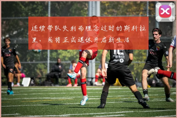 连续带队失利而理念过时的斯科拉里，或将正式退休开启新生活