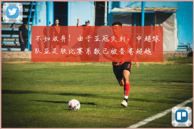 不如放弃！由于亚冠失利，中超球队亚足联比赛系数已被香港超越