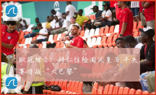 欧冠综合：拜仁惊险淘汰皇马 半决赛将战“大巴黎”