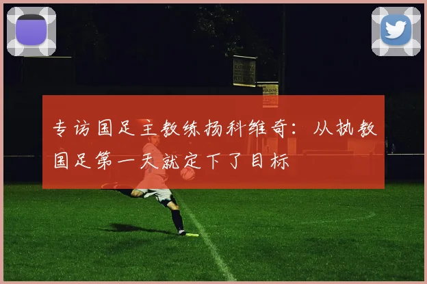 专访国足主教练扬科维奇：从执教国足第一天就定下了目标