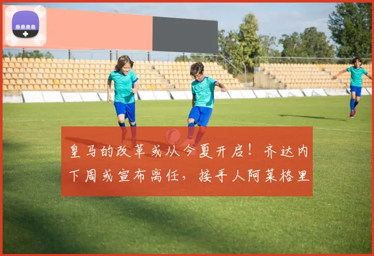 皇马的改革或从今夏开启！齐达内下周或宣布离任，接手人阿莱格里