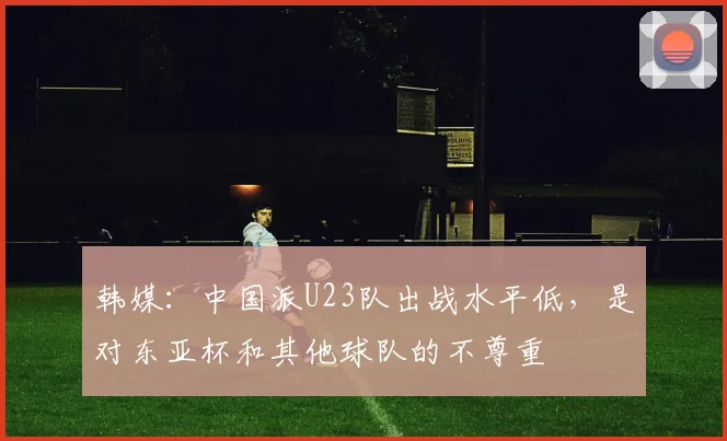 韩媒：中国派U23队出战水平低，是对东亚杯和其他球队的不尊重