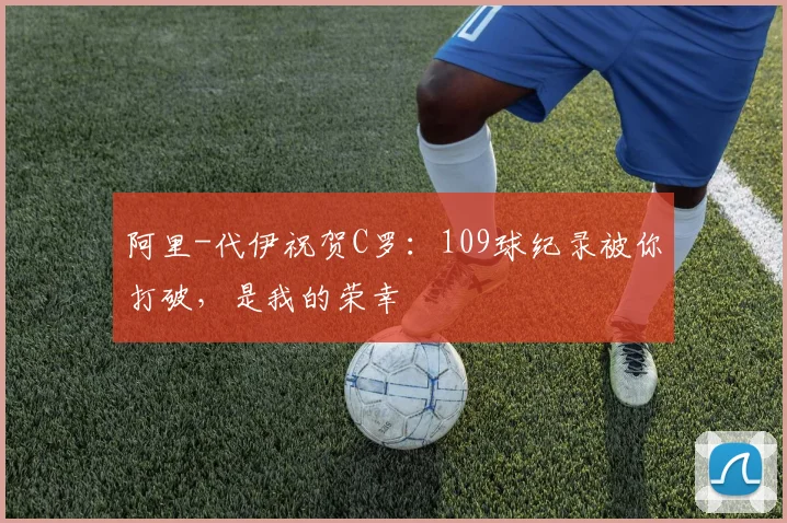 阿里-代伊祝贺C罗：109球纪录被你打破，是我的荣幸