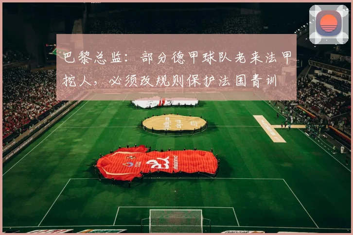 巴黎总监：部分德甲球队老来法甲挖人，必须改规则保护法国青训