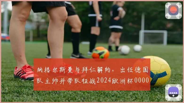纳格尔斯曼与拜仁解约，出任德国队主帅并带队征战2024欧洲杯0000644