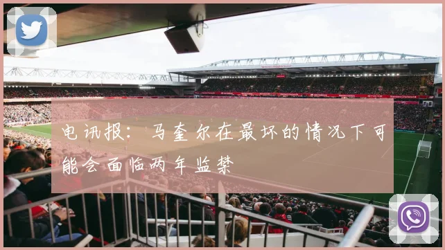 电讯报：马奎尔在最坏的情况下可能会面临两年监禁