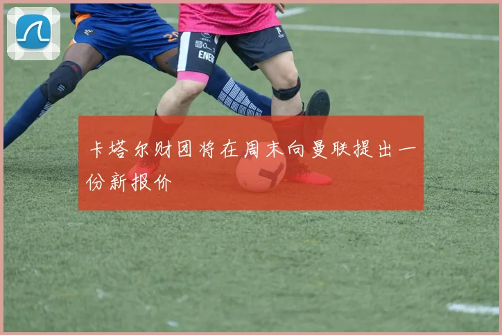 卡塔尔财团将在周末向曼联提出一份新报价