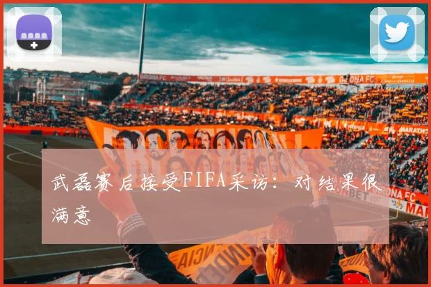 武磊赛后接受FIFA采访：对结果很满意