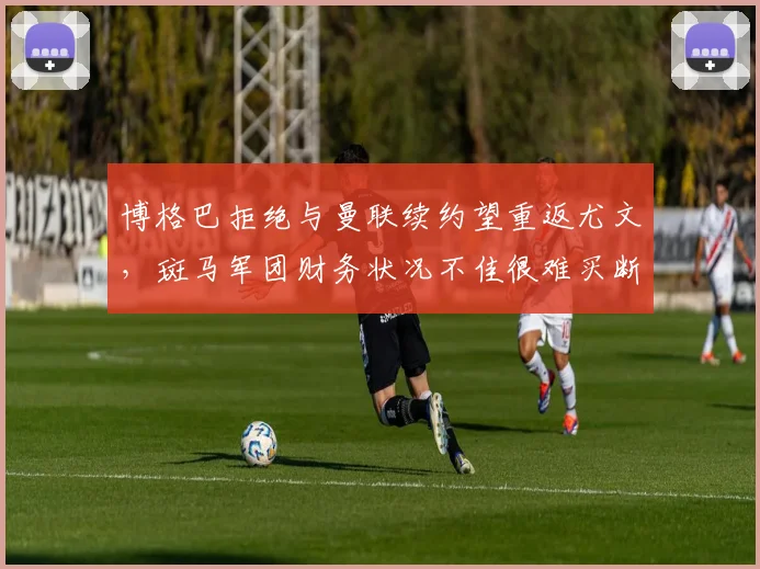 博格巴拒绝与曼联续约望重返尤文，斑马军团财务状况不佳很难买断