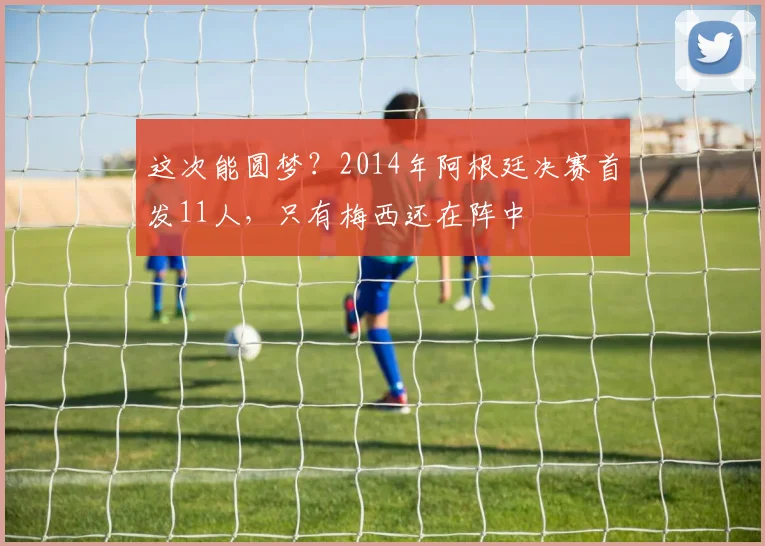 这次能圆梦？2014年阿根廷决赛首发11人，只有梅西还在阵中
