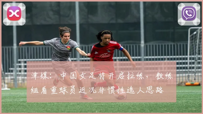 津媒：中国女足将开启拉练，教练组看重球员近况非惯性选人思路