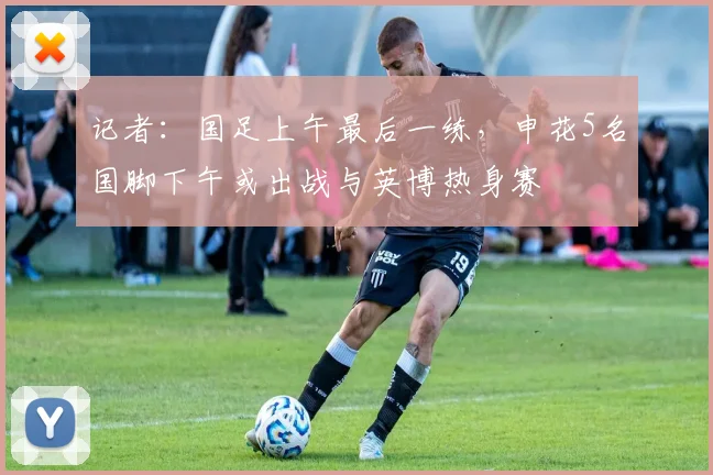 记者：国足上午最后一练，申花5名国脚下午或出战与英博热身赛
