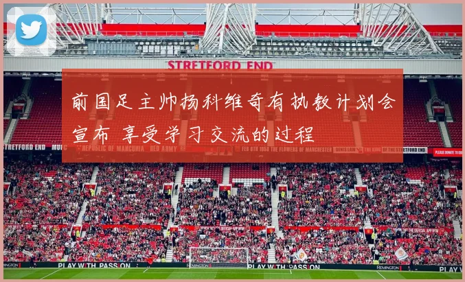 前国足主帅扬科维奇有执教计划会宣布 享受学习交流的过程