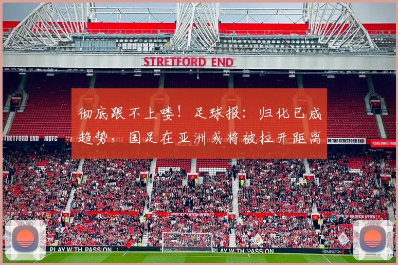 彻底跟不上喽！足球报：归化已成趋势，国足在亚洲或将被拉开距离
