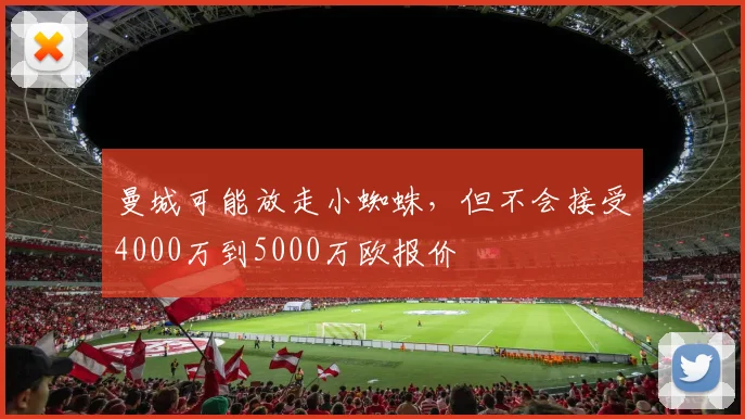 曼城可能放走小蜘蛛，但不会接受4000万到5000万欧报价