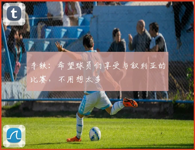 李铁：希望球员们享受与叙利亚的比赛，不用想太多