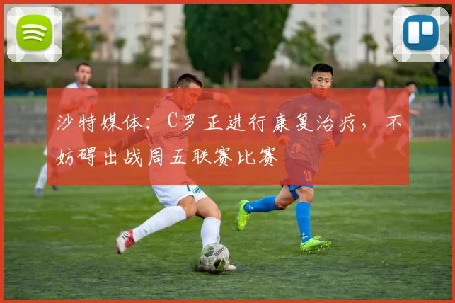 沙特媒体：C罗正进行康复治疗，不妨碍出战周五联赛比赛