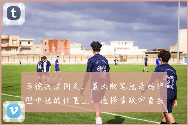 马德兴谈国足：最大败笔就是防守型中场的位置上，选择黄政宇首发