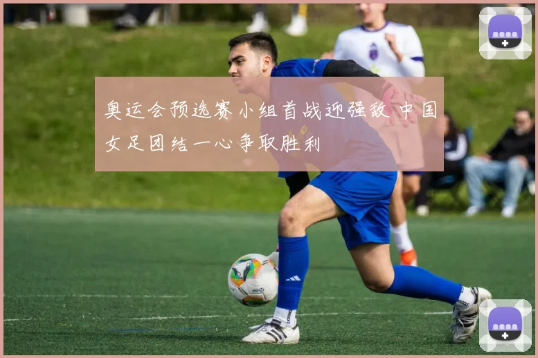 奥运会预选赛小组首战迎强敌 中国女足团结一心争取胜利