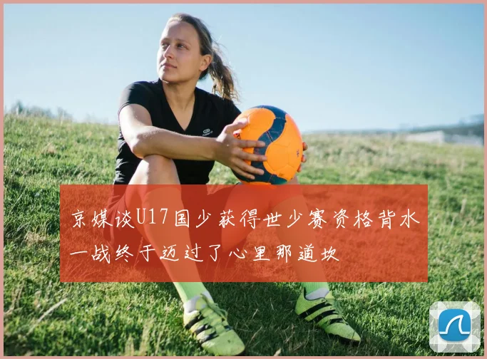 京媒谈U17国少获得世少赛资格背水一战终于迈过了心里那道坎