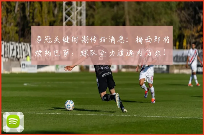 争冠关键时期传好消息：梅西即将续约巴萨，球队全力追逐内马尔！