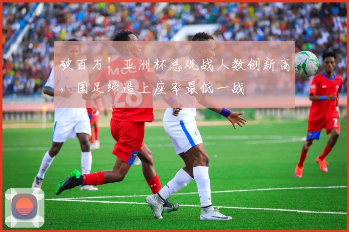 破百万！亚洲杯总观战人数创新高，国足缔造上座率最低一战