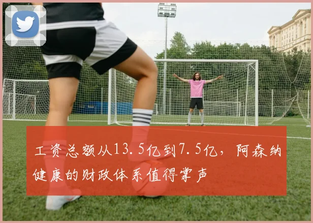 工资总额从13.5亿到7.5亿，阿森纳健康的财政体系值得掌声