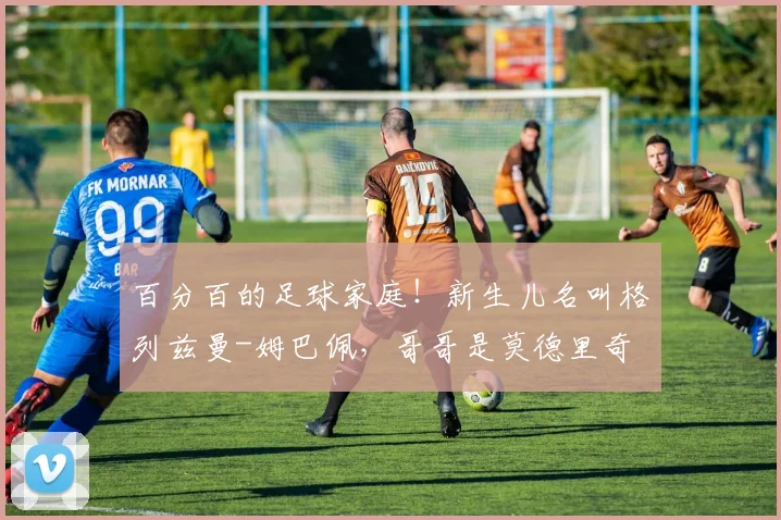 百分百的足球家庭！新生儿名叫格列兹曼-姆巴佩，哥哥是莫德里奇