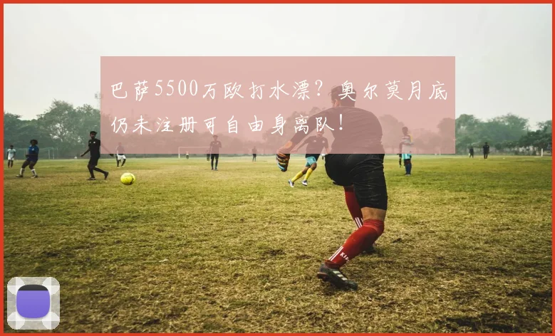 巴萨5500万欧打水漂？奥尔莫月底仍未注册可自由身离队！
