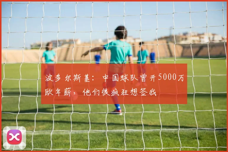 波多尔斯基：中国球队曾开5000万欧年薪，他们很疯狂想签我