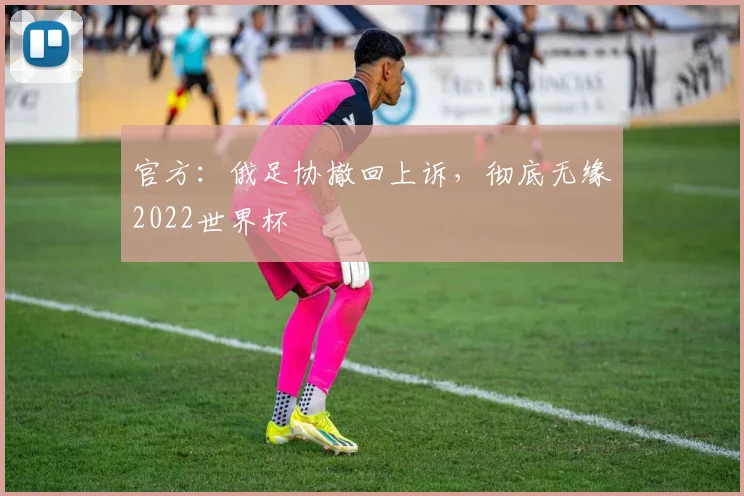 官方：俄足协撤回上诉，彻底无缘2022世界杯