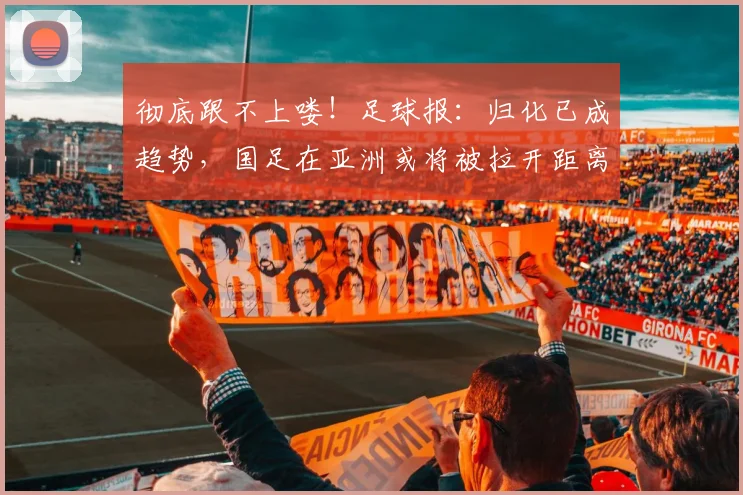 彻底跟不上喽！足球报：归化已成趋势，国足在亚洲或将被拉开距离