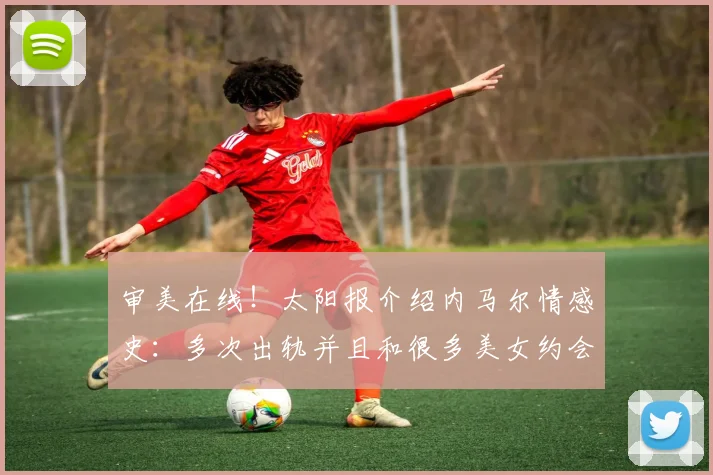 审美在线！太阳报介绍内马尔情感史：多次出轨并且和很多美女约会