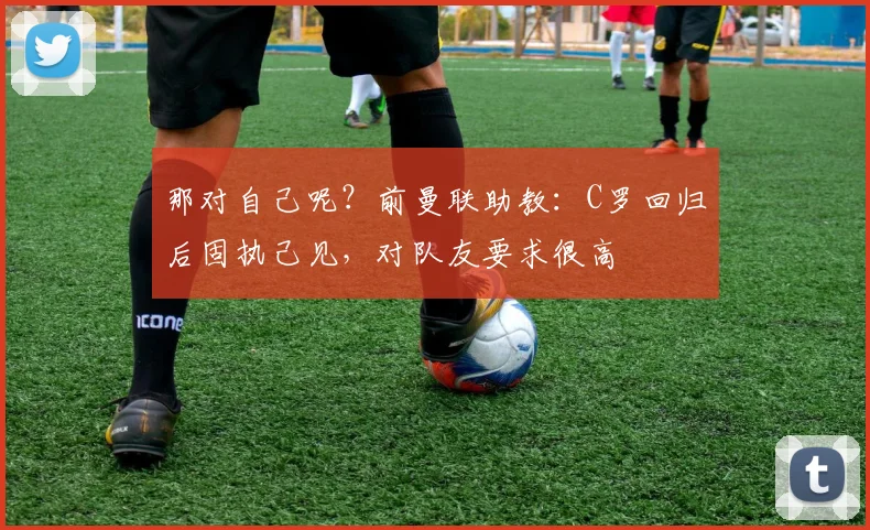那对自己呢？前曼联助教：C罗回归后固执己见，对队友要求很高