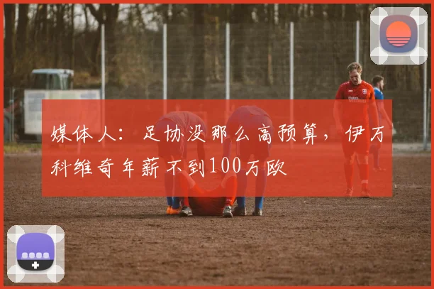 媒体人：足协没那么高预算，伊万科维奇年薪不到100万欧