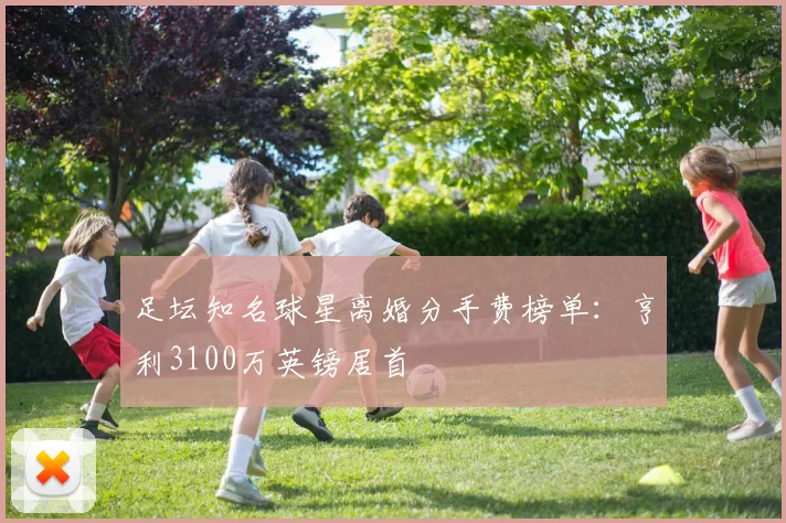 足坛知名球星离婚分手费榜单：亨利3100万英镑居首