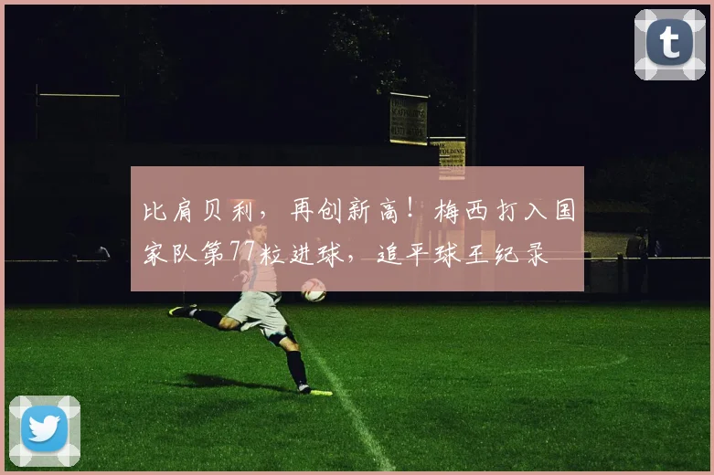 比肩贝利，再创新高！梅西打入国家队第77粒进球，追平球王纪录