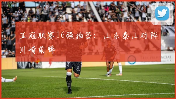 亚冠联赛16强抽签：山东泰山对阵川崎前锋