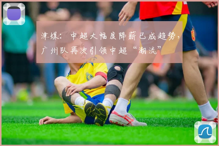 津媒：中超大幅度降薪已成趋势，广州队再次引领中超“潮流”